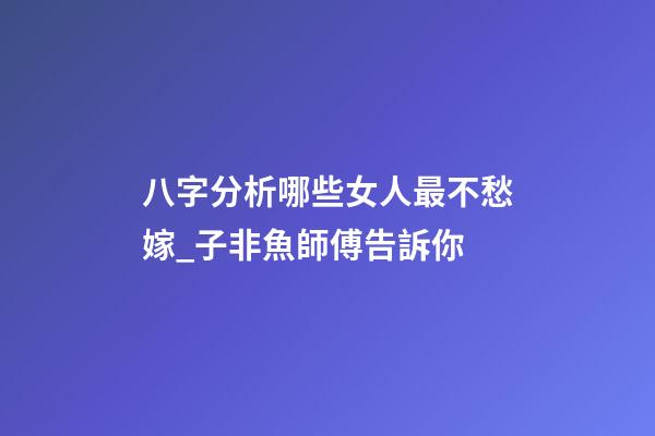 八字分析哪些女人最不愁嫁_子非魚師傅告訴你
