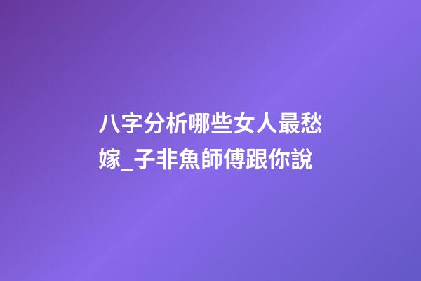 八字分析哪些女人最愁嫁_子非魚師傅跟你說