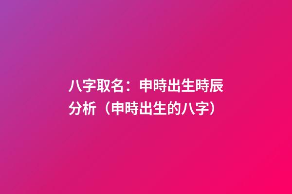 八字取名：申時出生時辰分析（申時出生的八字）