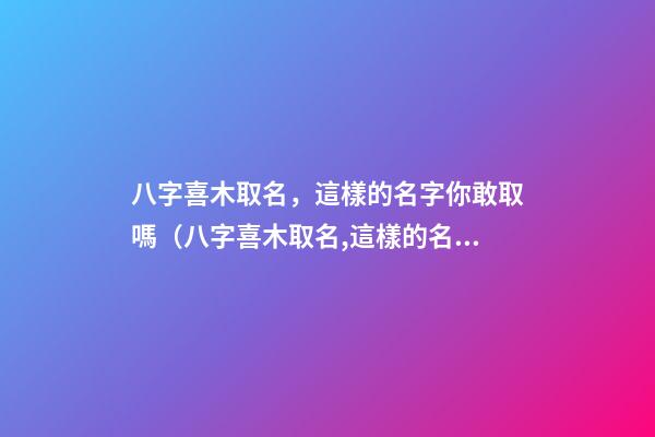 八字喜木取名，這樣的名字你敢取嗎（八字喜木取名,這樣的名字你敢取嗎為什么）