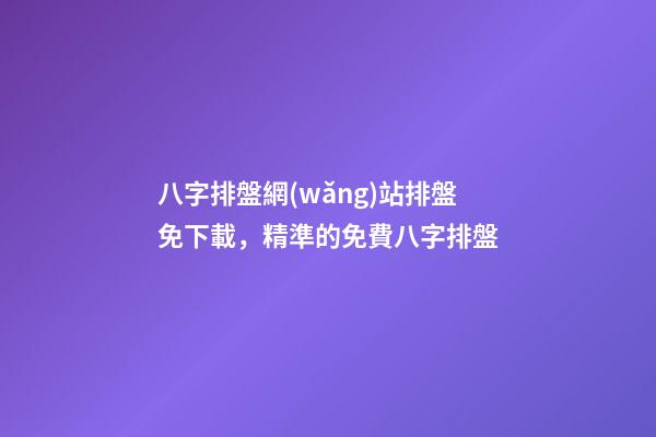 八字排盤網(wǎng)站排盤免下載，精準的免費八字排盤