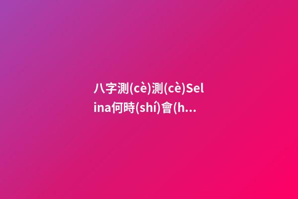 八字測(cè)測(cè)Selina何時(shí)會(huì)懷孕