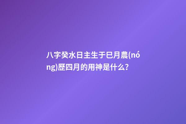 八字癸水日主生于巳月農(nóng)歷四月的用神是什么？