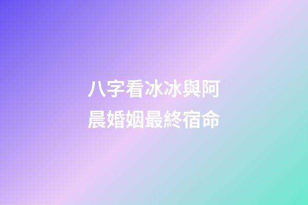 八字看冰冰與阿晨婚姻最終宿命