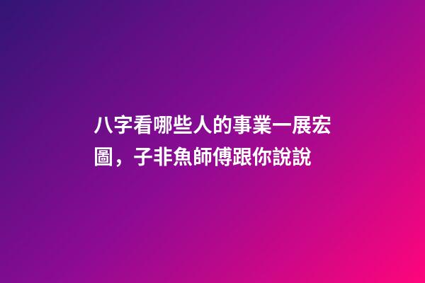 八字看哪些人的事業一展宏圖，子非魚師傅跟你說說