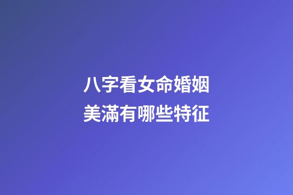 八字看女命婚姻美滿有哪些特征