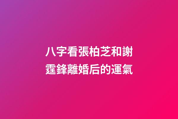 八字看張柏芝和謝霆鋒離婚后的運氣