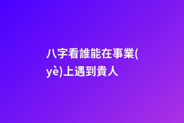 八字看誰能在事業(yè)上遇到貴人