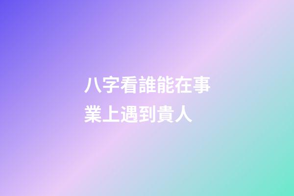 八字看誰能在事業上遇到貴人