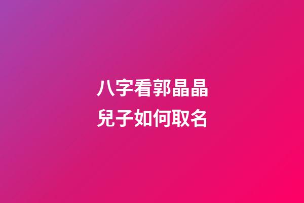 八字看郭晶晶兒子如何取名
