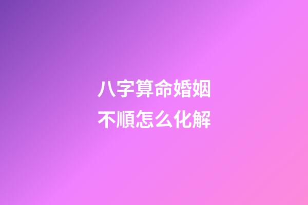 八字算命婚姻不順怎么化解
