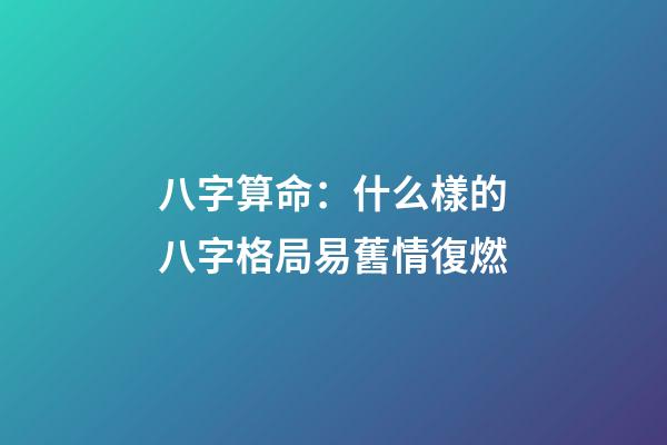 八字算命：什么樣的八字格局易舊情復燃