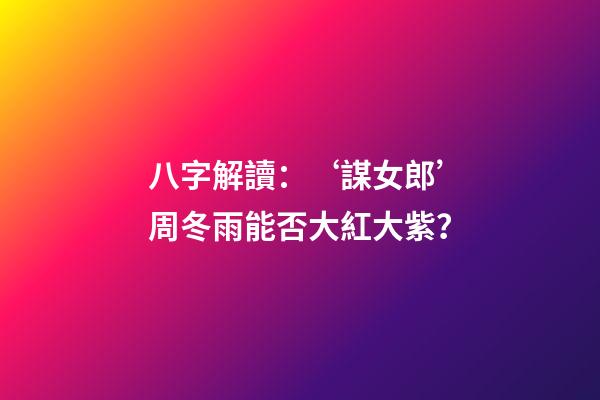 八字解讀：‘謀女郎’周冬雨能否大紅大紫？