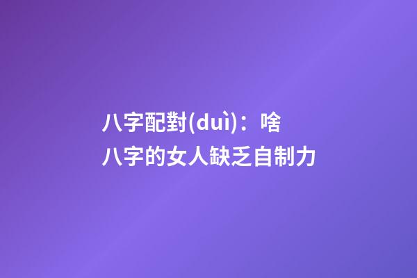 八字配對(duì)：啥八字的女人缺乏自制力