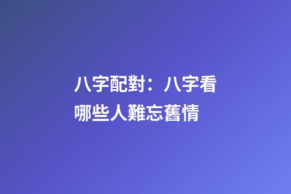 八字配對：八字看哪些人難忘舊情