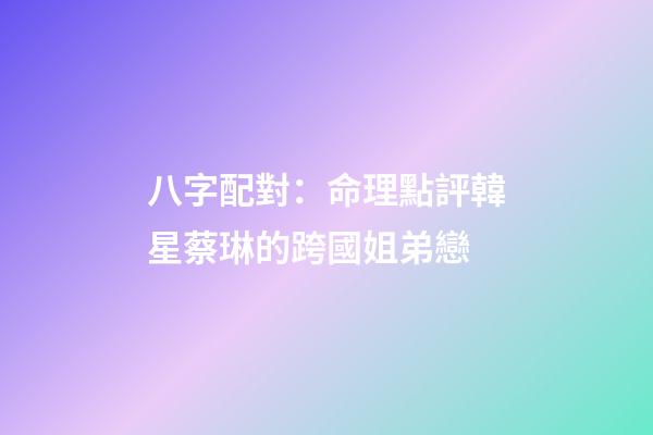 八字配對：命理點評韓星蔡琳的跨國姐弟戀
