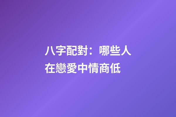 八字配對：哪些人在戀愛中情商低