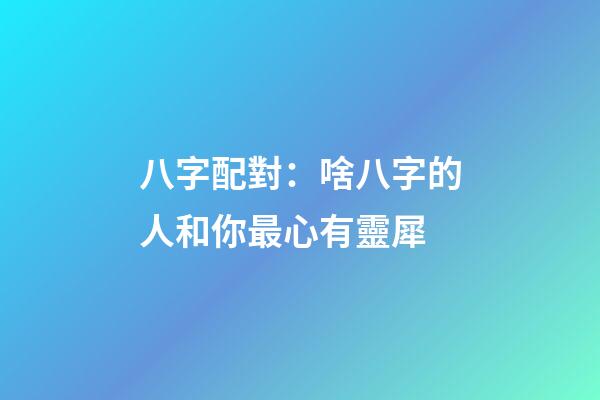 八字配對：啥八字的人和你最心有靈犀