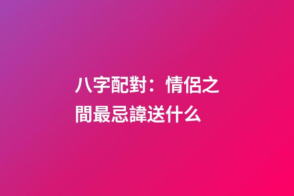 八字配對：情侶之間最忌諱送什么