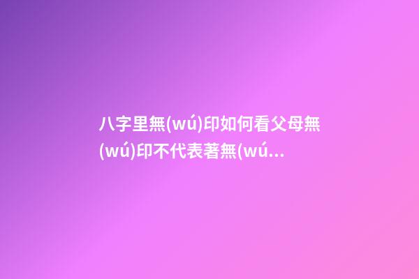 八字里無(wú)印如何看父母?無(wú)印不代表著無(wú)父無(wú)母