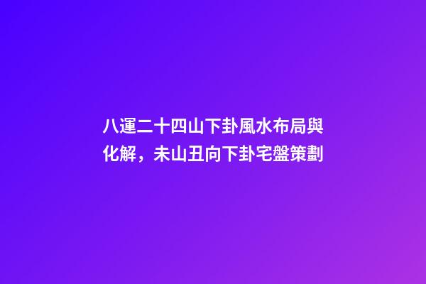 八運二十四山下卦風水布局與化解，未山丑向下卦宅盤策劃