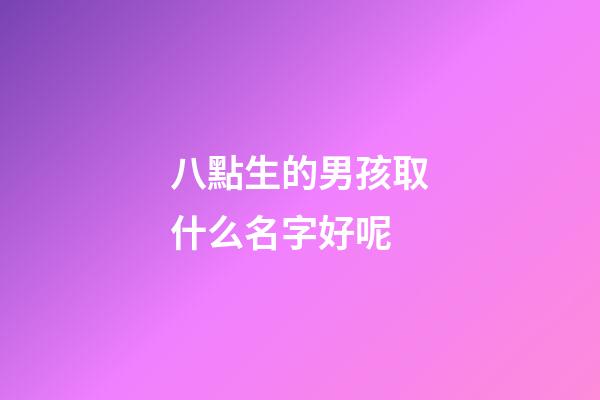 八點生的男孩取什么名字好呢(八點多出生的小孩取名)