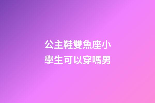 公主鞋雙魚座小學生可以穿嗎男-第1張-星座運勢-玄機派