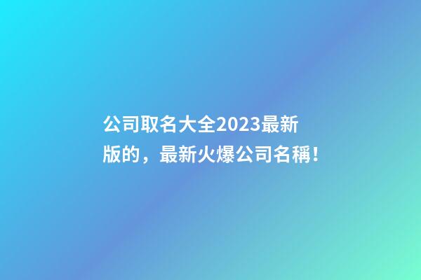 公司取名大全2023最新版的，最新火爆公司名稱！