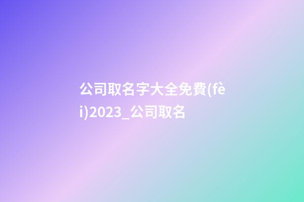 公司取名字大全免費(fèi)2023_公司取名-第1張-公司起名-玄機(jī)派