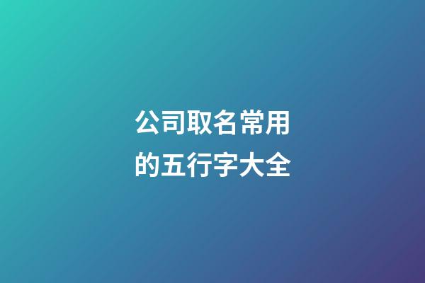 公司取名常用的五行字大全-第1張-公司起名-玄機派