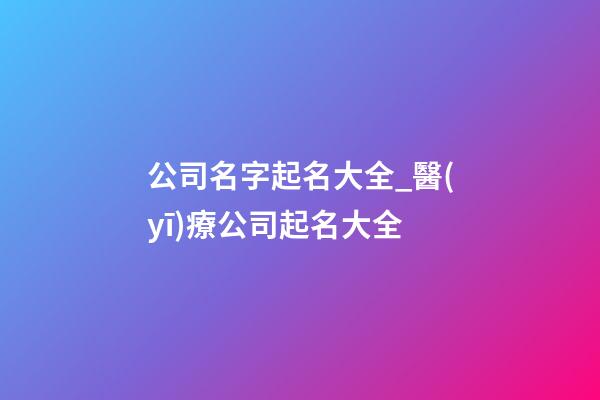 公司名字起名大全_醫(yī)療公司起名大全