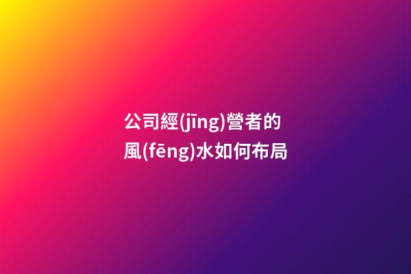 公司經(jīng)營者的風(fēng)水如何布局