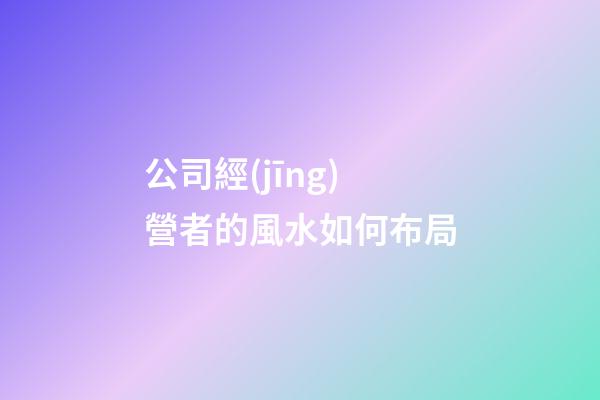 公司經(jīng)營者的風水如何布局