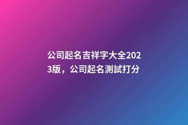 公司起名吉祥字大全2023版，公司起名測試打分-第1張-公司起名-玄機派