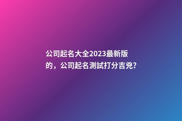 公司起名大全2023最新版的，公司起名測試打分吉兇？