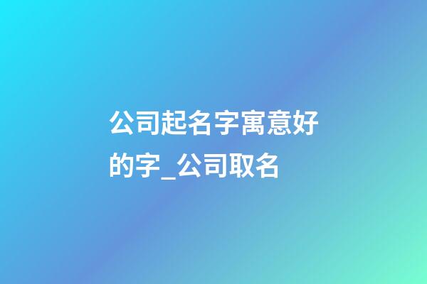 公司起名字寓意好的字_公司取名-第1張-公司起名-玄機派
