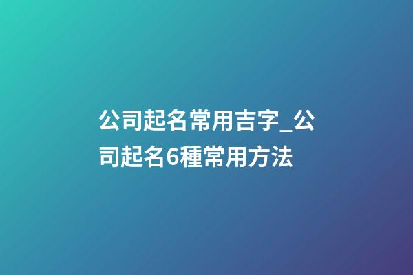 公司起名常用吉字_公司起名6種常用方法-第1張-公司起名-玄機派