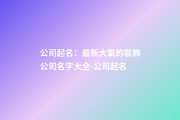 公司起名：最新大氣的裝飾公司名字大全-公司起名-第1張-公司起名-玄機派