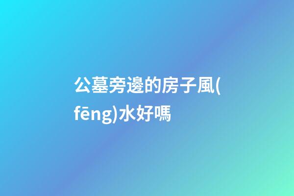 公墓旁邊的房子風(fēng)水好嗎