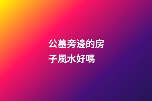公墓旁邊的房子風水好嗎