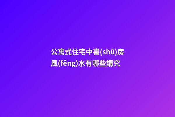 公寓式住宅中書(shū)房風(fēng)水有哪些講究