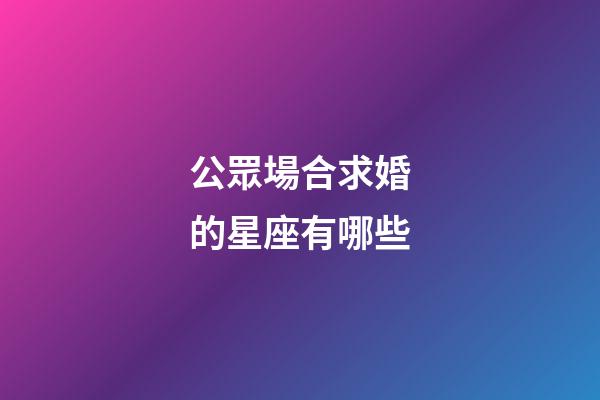 公眾場合求婚的星座有哪些-第1張-星座運勢-玄機派