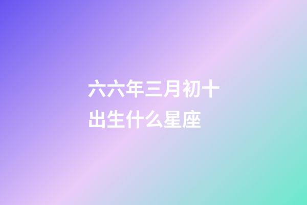 六六年三月初十出生什么星座-第1張-星座運勢-玄機派