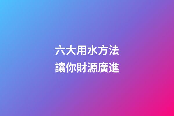 六大用水方法讓你財源廣進
