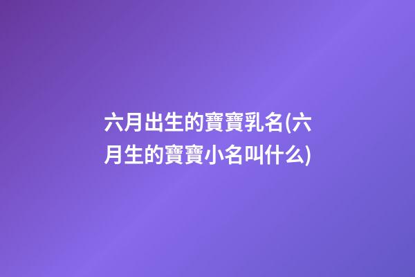 六月出生的寶寶乳名(六月生的寶寶小名叫什么)