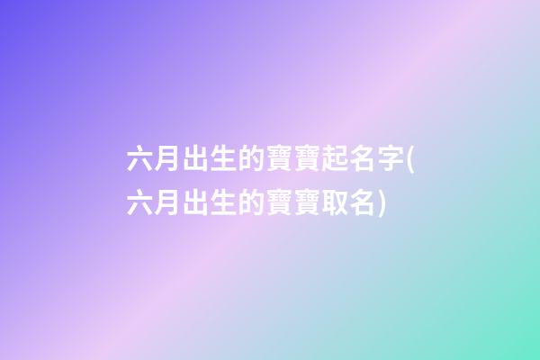 六月出生的寶寶起名字(六月出生的寶寶取名)