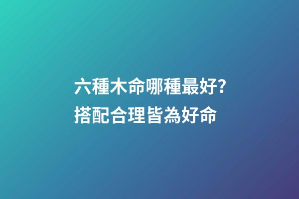 六種木命哪種最好？搭配合理皆為好命
