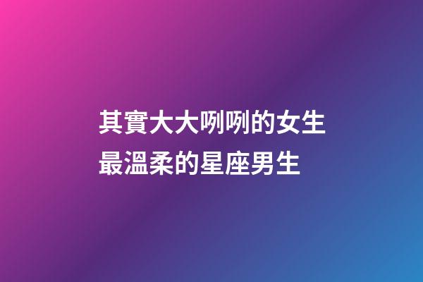 其實大大咧咧的女生最溫柔的星座男生-第1張-星座運勢-玄機派