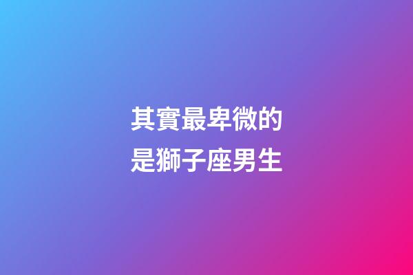其實最卑微的是獅子座男生-第1張-星座運勢-玄機派