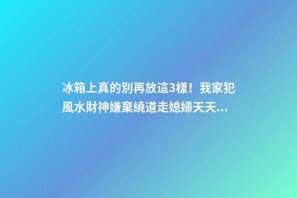 冰箱上真的別再放這3樣！我家犯風水財神嫌棄繞道走媳婦天天跟我吵